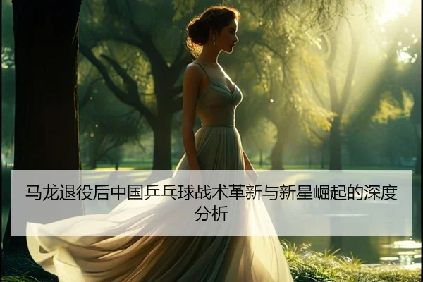马龙退役后中国乒乓球战术革新与新星崛起的深度分析
