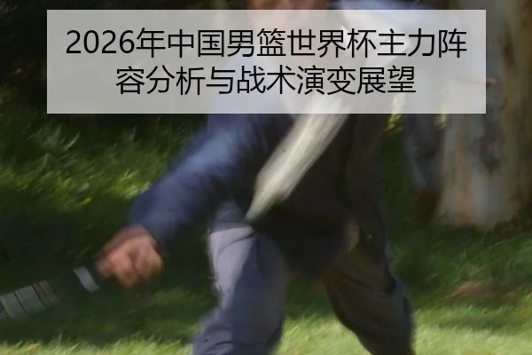 2026年中国男篮世界杯主力阵容分析与战术演变展望