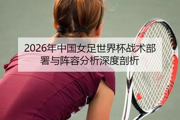 2026年中国女足世界杯战术部署与阵容分析深度剖析